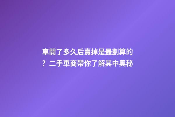 車開了多久后賣掉是最劃算的？二手車商帶你了解其中奧秘